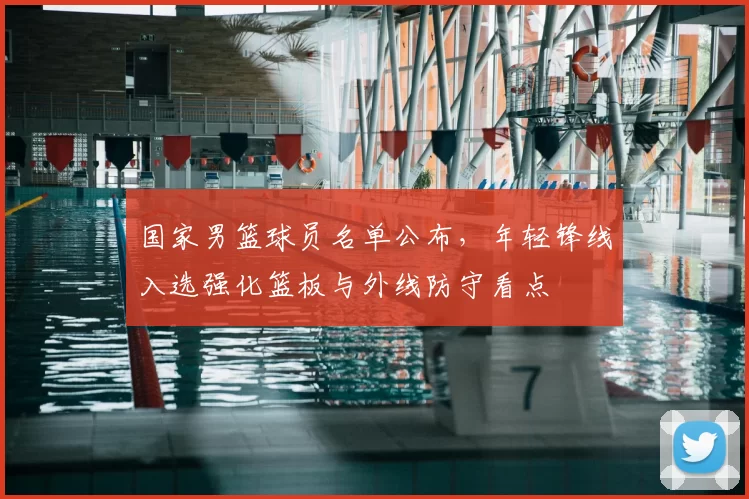 国家男篮球员名单公布，年轻锋线入选强化篮板与外线防守看点