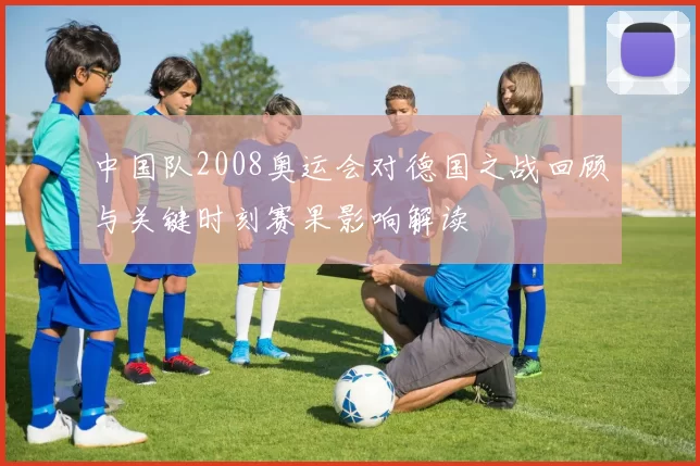 中国队2008奥运会对德国之战回顾与关键时刻赛果影响解读