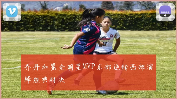 乔丹加冕全明星MVP东部逆转西部演绎经典对决