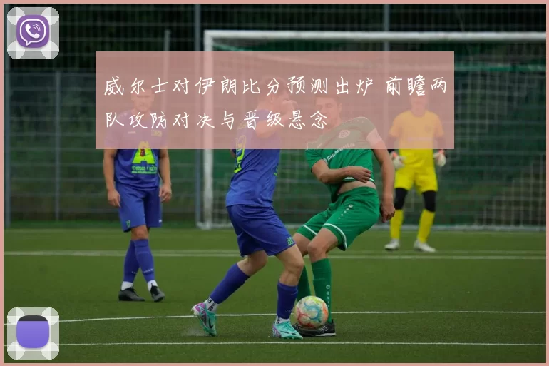 威尔士对伊朗比分预测出炉 前瞻两队攻防对决与晋级悬念