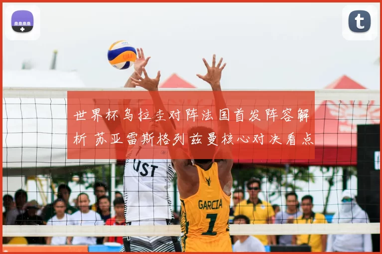 世界杯乌拉圭对阵法国首发阵容解析 苏亚雷斯格列兹曼核心对决看点十足