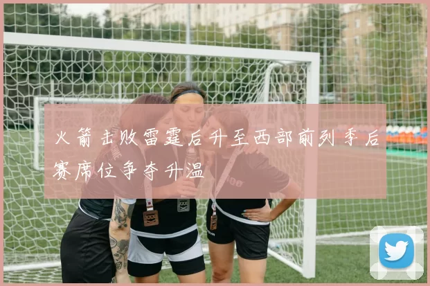 火箭击败雷霆后升至西部前列季后赛席位争夺升温