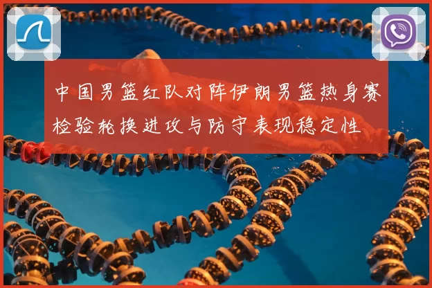 中国男篮红队对阵伊朗男篮热身赛检验轮换进攻与防守表现稳定性