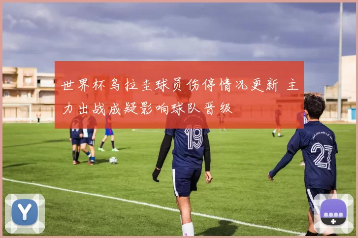 世界杯乌拉圭球员伤停情况更新 主力出战成疑影响球队晋级