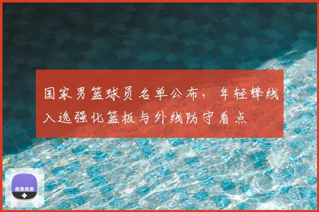 国家男篮球员名单公布，年轻锋线入选强化篮板与外线防守看点