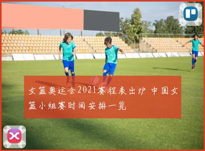女篮奥运会2021赛程表出炉 中国女篮小组赛时间安排一览