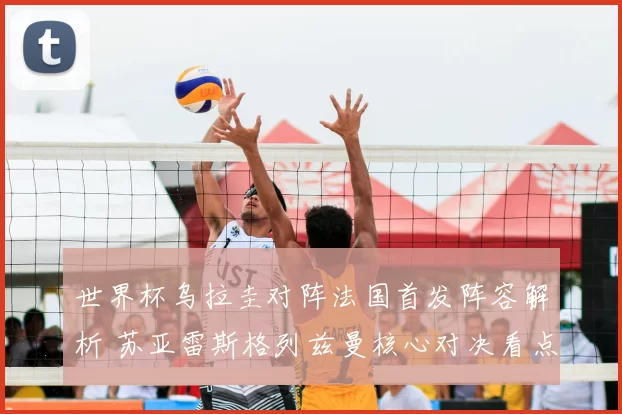 世界杯乌拉圭对阵法国首发阵容解析 苏亚雷斯格列兹曼核心对决看点十足