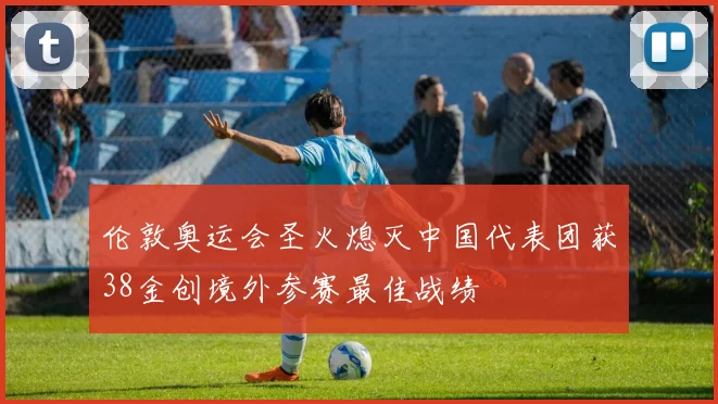 伦敦奥运会圣火熄灭中国代表团获38金创境外参赛最佳战绩