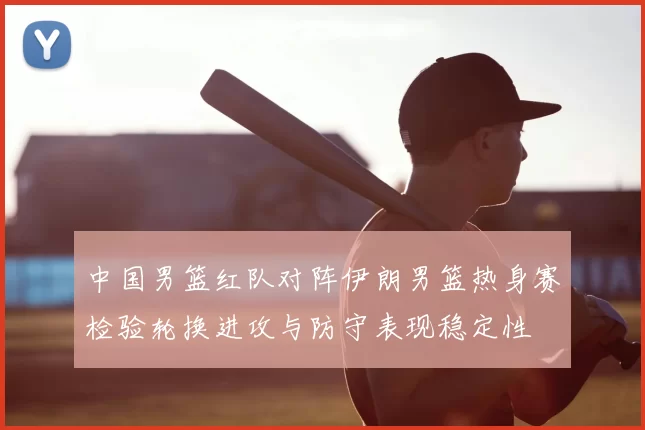 中国男篮红队对阵伊朗男篮热身赛检验轮换进攻与防守表现稳定性