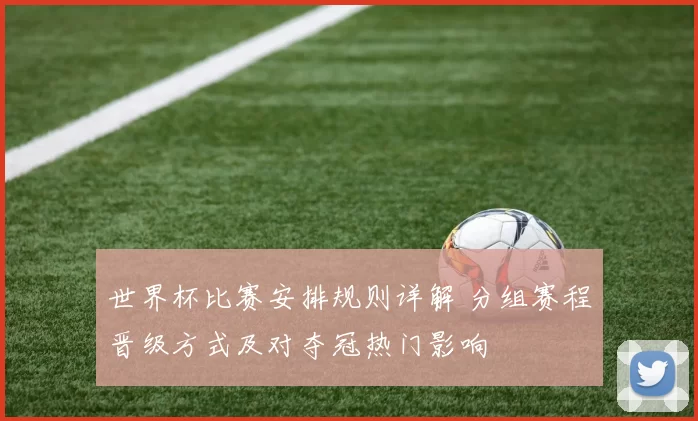世界杯比赛安排规则详解 分组赛程晋级方式及对夺冠热门影响