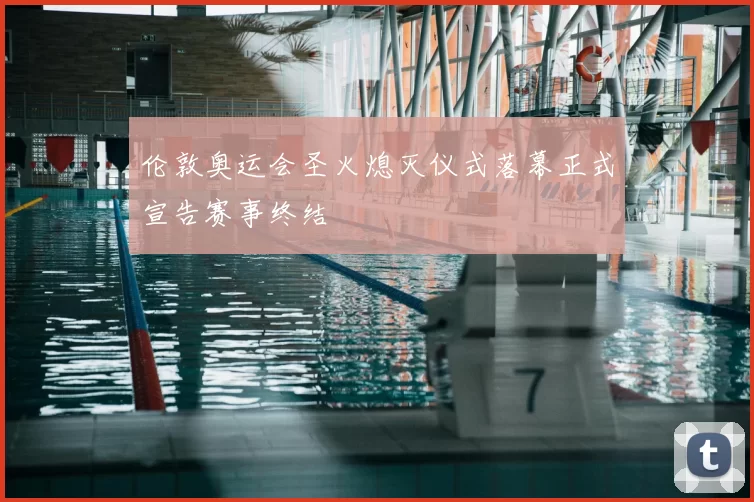 伦敦奥运会圣火熄灭仪式落幕正式宣告赛事终结