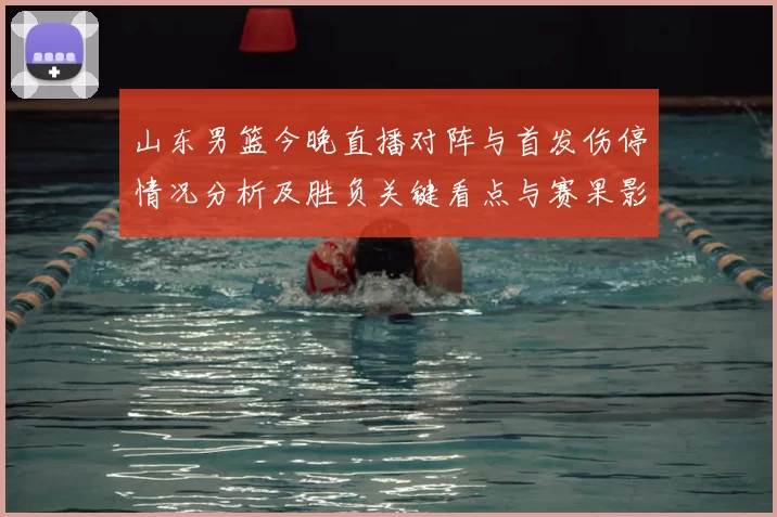 山东男篮今晚直播对阵与首发伤停情况分析及胜负关键看点与赛果影响