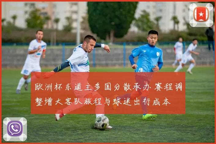 欧洲杯东道主多国分散承办 赛程调整增大客队旅程与球迷出行成本
