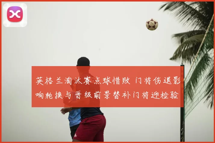 英格兰淘汰赛点球惜败 门将伤退影响轮换与晋级前景替补门将迎检验