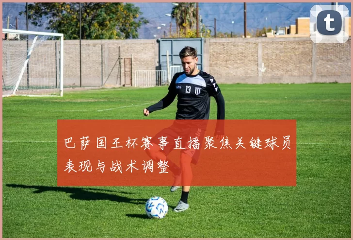 巴萨国王杯赛事直播聚焦关键球员表现与战术调整