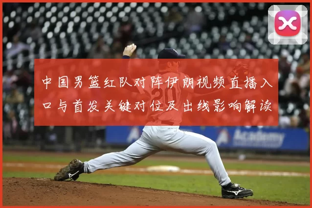 中国男篮红队对阵伊朗视频直播入口与首发关键对位及出线影响解读
