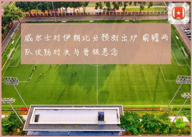 威尔士对伊朗比分预测出炉 前瞻两队攻防对决与晋级悬念