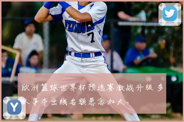 欧洲篮球世界杯预选赛激战升级 多队争夺出线名额悬念加大