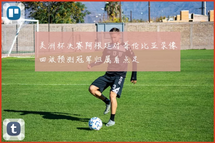 美洲杯决赛阿根廷对哥伦比亚录像回放预测冠军归属看点足