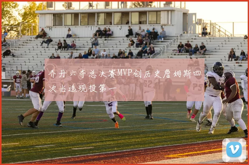 乔丹六夺总决赛MVP创历史詹姆斯四次当选现役第一