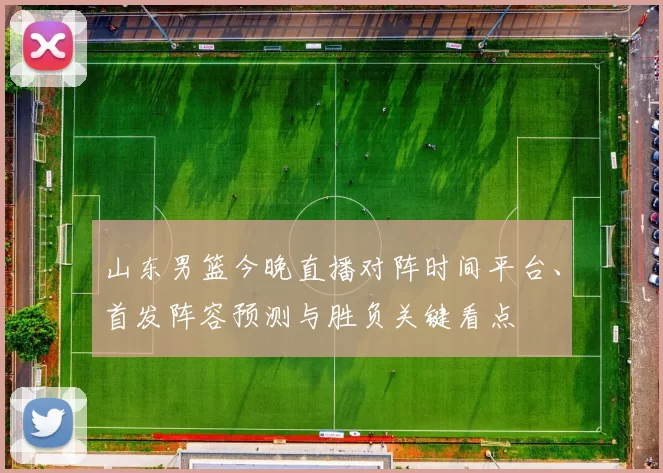 山东男篮今晚直播对阵时间平台、首发阵容预测与胜负关键看点