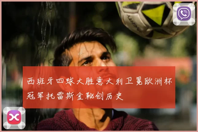 西班牙四球大胜意大利卫冕欧洲杯冠军托雷斯金靴创历史