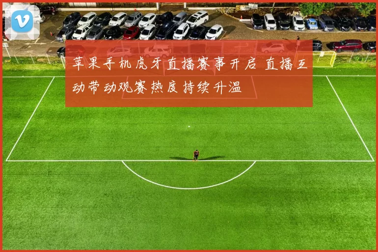 苹果手机虎牙直播赛事开启 直播互动带动观赛热度持续升温