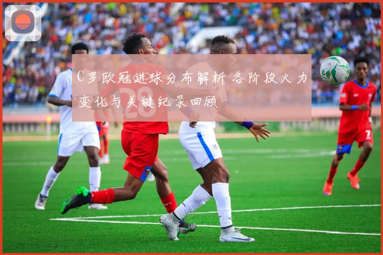 C罗欧冠进球分布解析 各阶段火力变化与关键纪录回顾