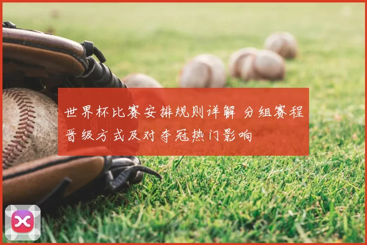 世界杯比赛安排规则详解 分组赛程晋级方式及对夺冠热门影响