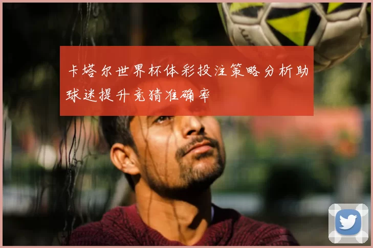 卡塔尔世界杯体彩投注策略分析助球迷提升竞猜准确率