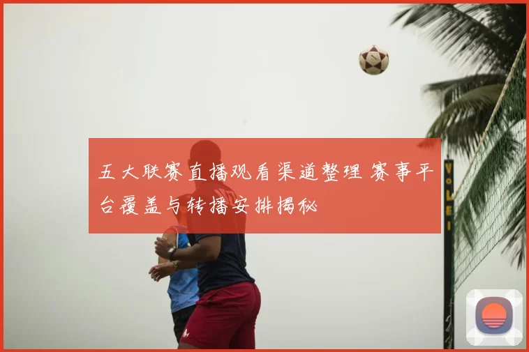 五大联赛直播观看渠道整理 赛事平台覆盖与转播安排揭秘