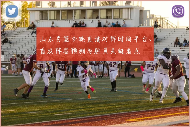 山东男篮今晚直播对阵时间平台、首发阵容预测与胜负关键看点